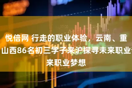 悦倍网 行走的职业体验，云南、重庆、山西86名初三学子来沪探寻未来职业梦想