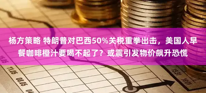 杨方策略 特朗普对巴西50%关税重拳出击，美国人早餐咖啡橙汁要喝不起了？或震引发物价飙升恐慌