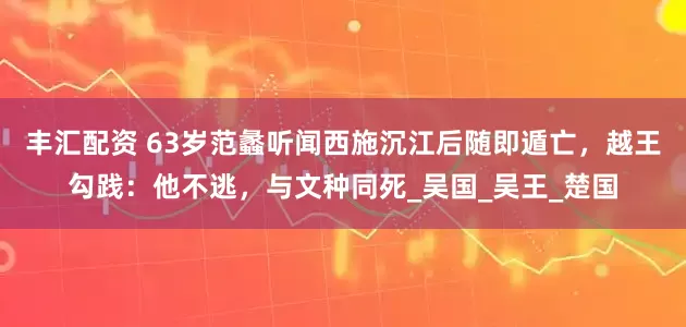 丰汇配资 63岁范蠡听闻西施沉江后随即遁亡，越王勾践：他不逃，与文种同死_吴国_吴王_楚国