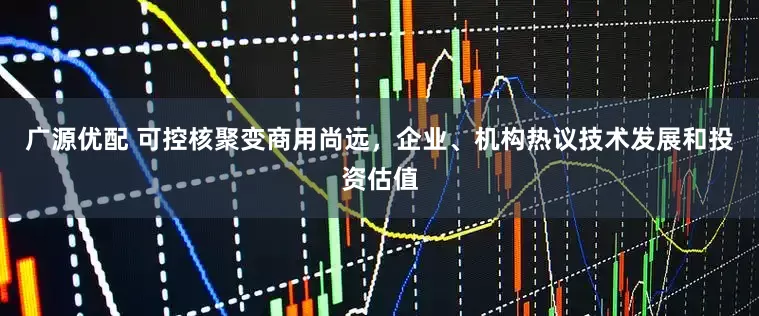 广源优配 可控核聚变商用尚远，企业、机构热议技术发展和投资估值