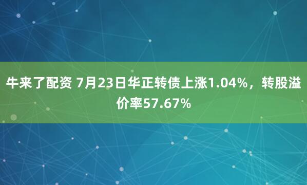 牛来了配资 7月23日华正转债上涨1.04%，转股溢价率57.67%