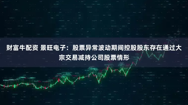 财富牛配资 景旺电子：股票异常波动期间控股股东存在通过大宗交易减持公司股票情形