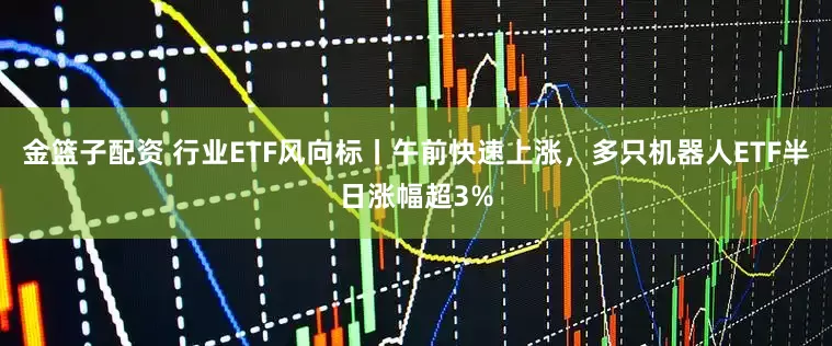 金篮子配资 行业ETF风向标丨午前快速上涨，多只机器人ETF半日涨幅超3%