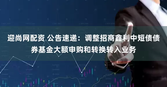 迎尚网配资 公告速递：调整招商鑫利中短债债券基金大额申购和转换转入业务