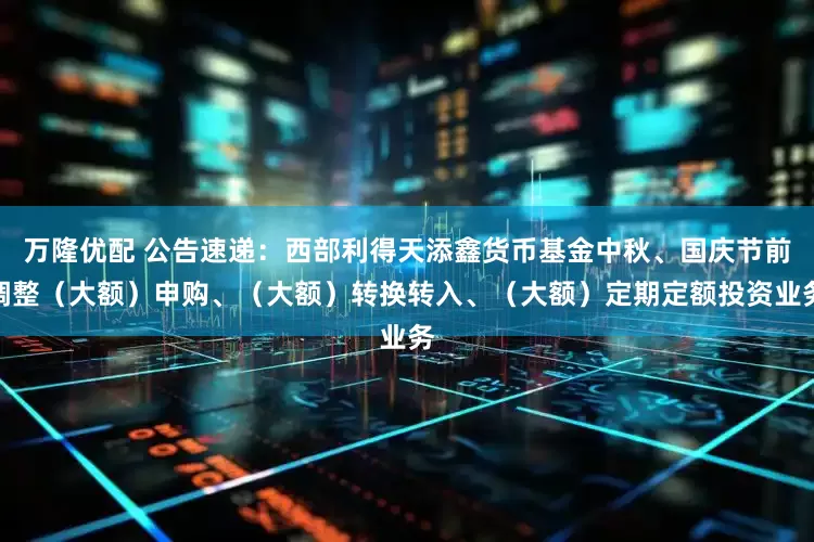 万隆优配 公告速递：西部利得天添鑫货币基金中秋、国庆节前调整（大额）申购、（大额）转换转入、（大额）定期定额投资业务