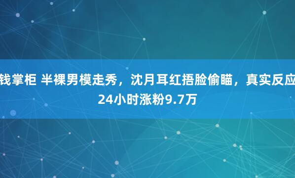 钱掌柜 半裸男模走秀，沈月耳红捂脸偷瞄，真实反应24小时涨粉9.7万