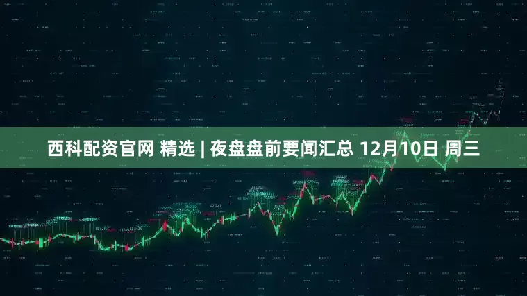 西科配资官网 精选 | 夜盘盘前要闻汇总 12月10日 周三