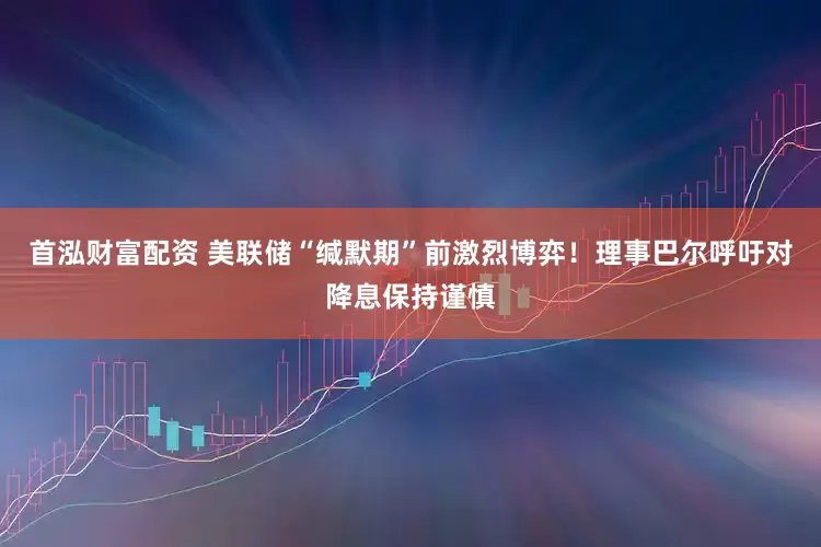 首泓财富配资 美联储“缄默期”前激烈博弈！理事巴尔呼吁对降息保持谨慎