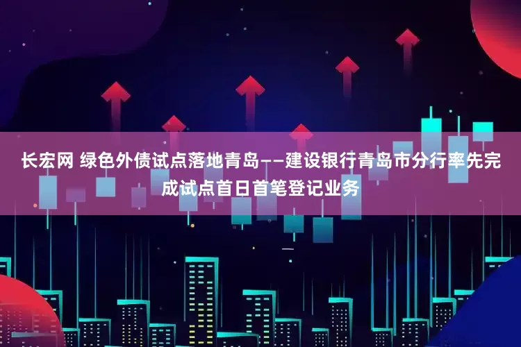 长宏网 绿色外债试点落地青岛——建设银行青岛市分行率先完成试点首日首笔登记业务