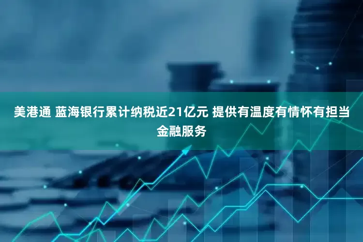 美港通 蓝海银行累计纳税近21亿元 提供有温度有情怀有担当金融服务