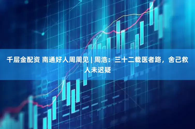 千层金配资 南通好人周周见 | 周浩：三十二载医者路，舍己救人未迟疑